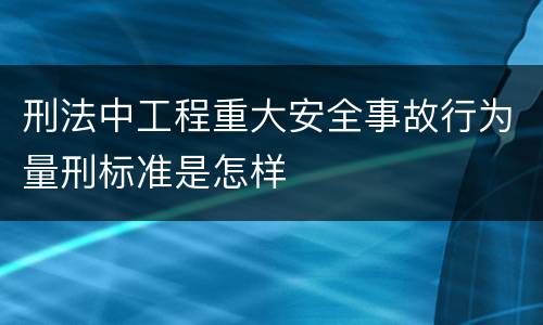 刑法中工程重大安全事故行为量刑标准是怎样