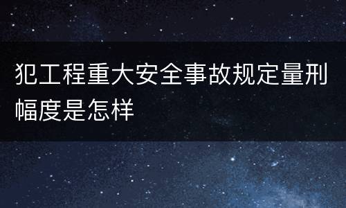 犯工程重大安全事故规定量刑幅度是怎样