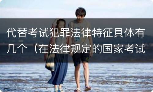 代替考试犯罪法律特征具体有几个(在法律规定的国家考试中,哪些行为构成犯罪)