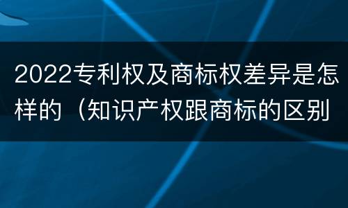 2022专利权及商标权差异是怎样的（知识产权跟商标的区别）