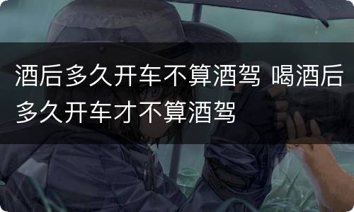 酒后多久开车不算酒驾 喝酒后多久开车才不算酒驾