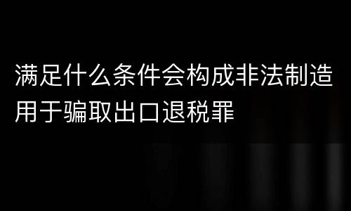 满足什么条件会构成非法制造用于骗取出口退税罪