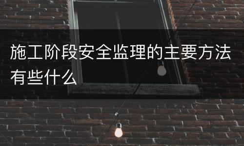 施工阶段安全监理的主要方法有些什么