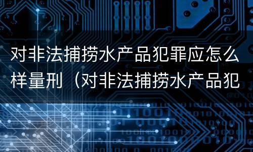 对非法捕捞水产品犯罪应怎么样量刑（对非法捕捞水产品犯罪应怎么样量刑呢）