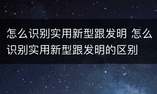 怎么识别实用新型跟发明 怎么识别实用新型跟发明的区别