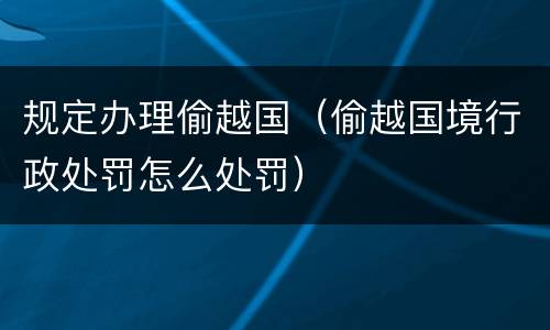 规定办理偷越国（偷越国境行政处罚怎么处罚）