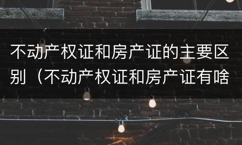 不动产权证和房产证的主要区别（不动产权证和房产证有啥区别）