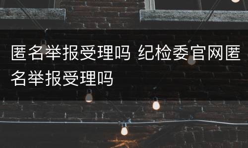 匿名举报受理吗 纪检委官网匿名举报受理吗