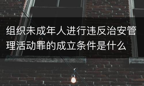 组织未成年人进行违反治安管理活动罪的成立条件是什么