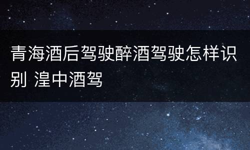 青海酒后驾驶醉酒驾驶怎样识别 湟中酒驾