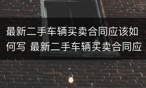最新二手车辆买卖合同应该如何写 最新二手车辆买卖合同应该如何写才正确