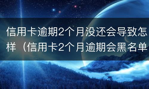 信用卡逾期2个月没还会导致怎样（信用卡2个月逾期会黑名单吗）