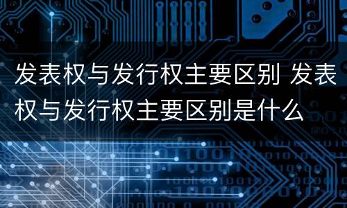 发表权与发行权主要区别 发表权与发行权主要区别是什么