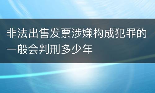 非法出售发票涉嫌构成犯罪的一般会判刑多少年