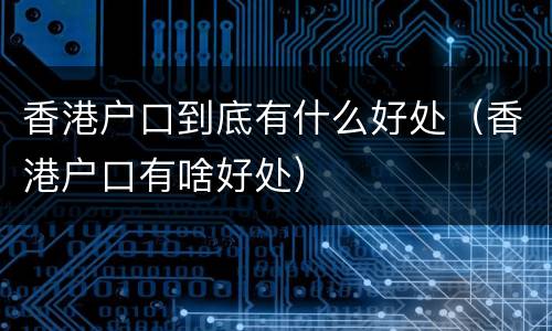 香港户口到底有什么好处（香港户口有啥好处）