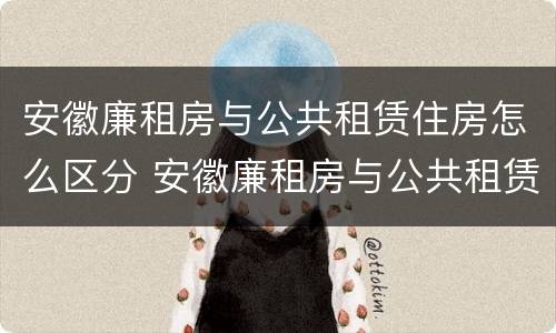 安徽廉租房与公共租赁住房怎么区分 安徽廉租房与公共租赁住房怎么区分的