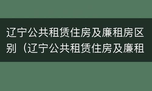 辽宁公共租赁住房及廉租房区别（辽宁公共租赁住房及廉租房区别在哪）