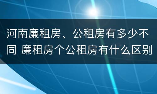 河南廉租房、公租房有多少不同 廉租房个公租房有什么区别