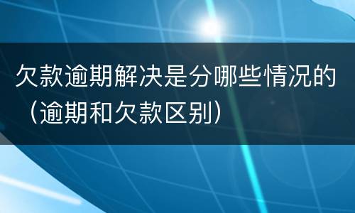欠款逾期解决是分哪些情况的（逾期和欠款区别）