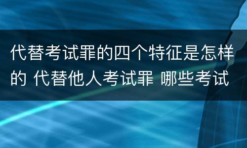 代替考试罪的四个特征是怎样的 代替他人考试罪 哪些考试
