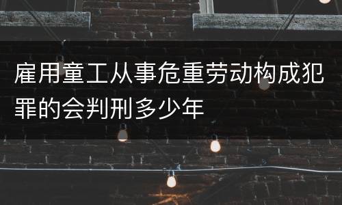 雇用童工从事危重劳动构成犯罪的会判刑多少年