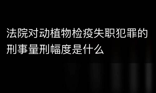 法院对动植物检疫失职犯罪的刑事量刑幅度是什么