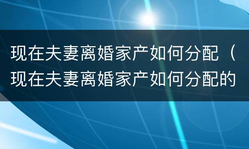 现在夫妻离婚家产如何分配（现在夫妻离婚家产如何分配的）