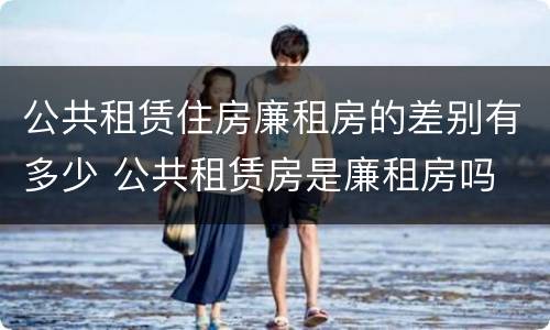 公共租赁住房廉租房的差别有多少 公共租赁房是廉租房吗
