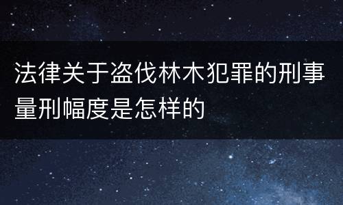 法律关于盗伐林木犯罪的刑事量刑幅度是怎样的