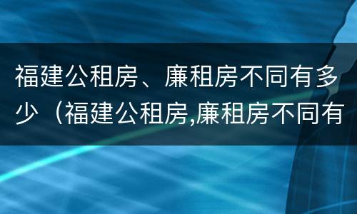 福建公租房、廉租房不同有多少（福建公租房,廉租房不同有多少个）