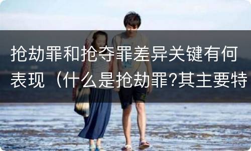 抢劫罪和抢夺罪差异关键有何表现（什么是抢劫罪?其主要特征是什么）