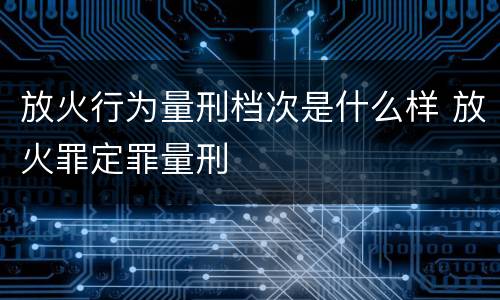放火行为量刑档次是什么样 放火罪定罪量刑