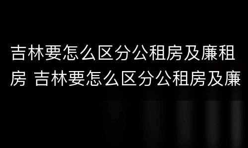 吉林要怎么区分公租房及廉租房 吉林要怎么区分公租房及廉租房的区别