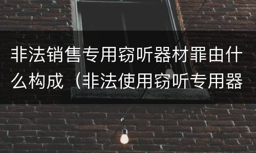 非法销售专用窃听器材罪由什么构成（非法使用窃听专用器材罪）