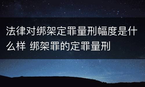 法律对绑架定罪量刑幅度是什么样 绑架罪的定罪量刑