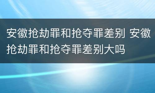 安徽抢劫罪和抢夺罪差别 安徽抢劫罪和抢夺罪差别大吗