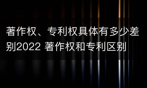 著作权、专利权具体有多少差别2022 著作权和专利区别