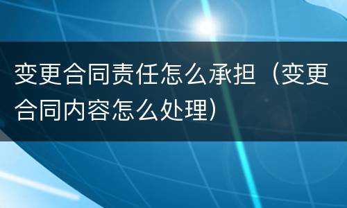 变更合同责任怎么承担（变更合同内容怎么处理）