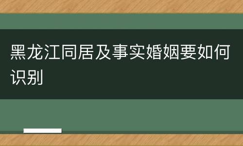 黑龙江同居及事实婚姻要如何识别