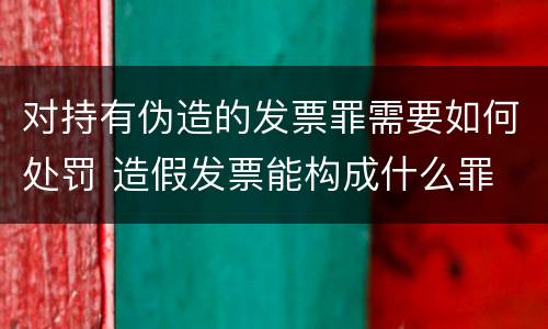 对持有伪造的发票罪需要如何处罚 造假发票能构成什么罪