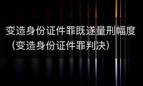 变造身份证件罪既遂量刑幅度（变造身份证件罪判决）