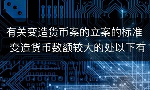 有关变造货币案的立案的标准 变造货币数额较大的处以下有期徒刑