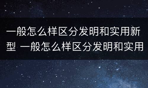 一般怎么样区分发明和实用新型 一般怎么样区分发明和实用新型产品