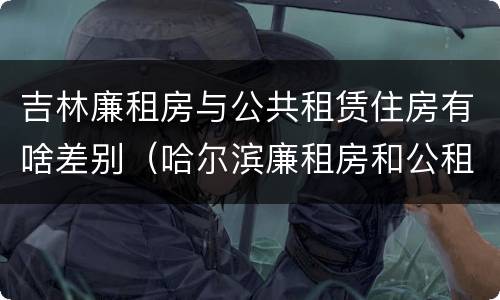 吉林廉租房与公共租赁住房有啥差别（哈尔滨廉租房和公租房有什么区别）