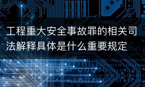 工程重大安全事故罪的相关司法解释具体是什么重要规定