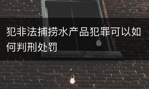犯非法捕捞水产品犯罪可以如何判刑处罚