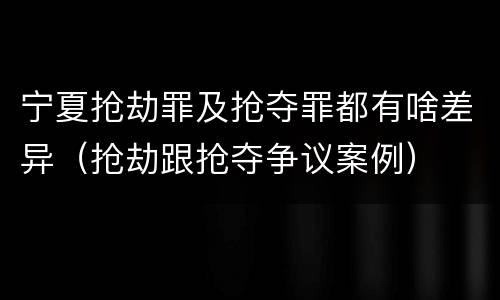 宁夏抢劫罪及抢夺罪都有啥差异（抢劫跟抢夺争议案例）