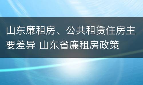 山东廉租房、公共租赁住房主要差异 山东省廉租房政策