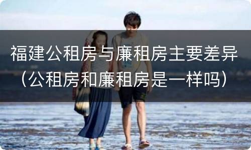 福建公租房与廉租房主要差异（公租房和廉租房是一样吗）