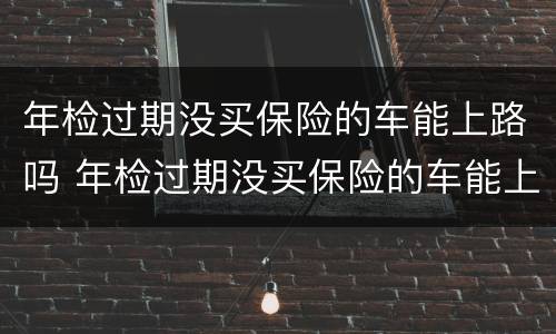 年检过期没买保险的车能上路吗 年检过期没买保险的车能上路吗现在